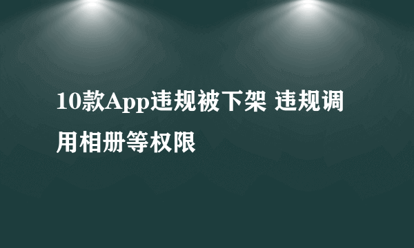 10款App违规被下架 违规调用相册等权限