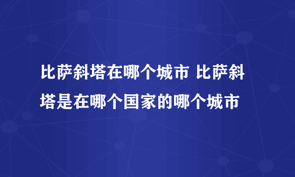 比萨斜塔在哪个城市 比萨斜塔是在哪个国家的哪个城市