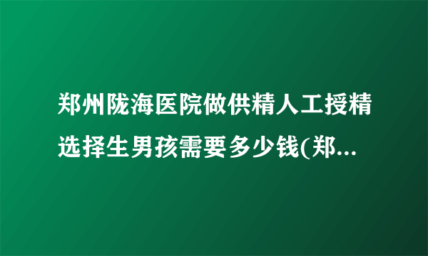 郑州陇海医院做供精人工授精选择生男孩需要多少钱(郑州陇海医院做试管婴儿)