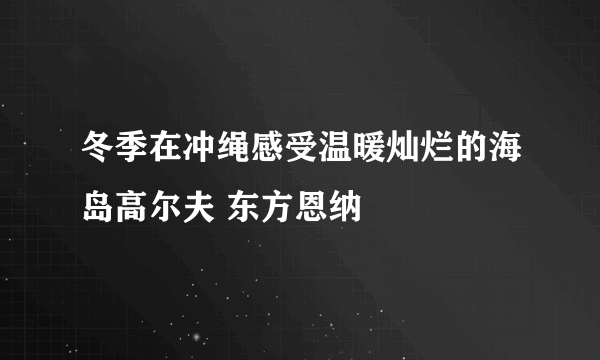 冬季在冲绳感受温暖灿烂的海岛高尔夫 东方恩纳