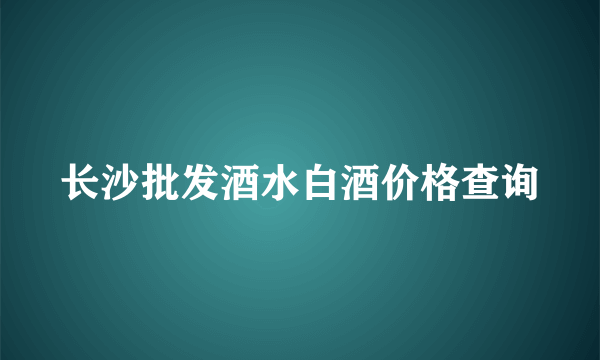 长沙批发酒水白酒价格查询