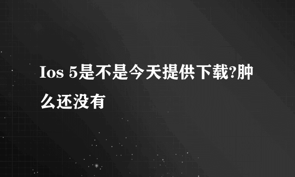 Ios 5是不是今天提供下载?肿么还没有