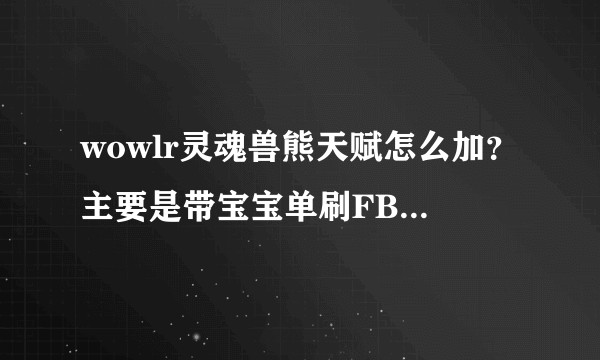 wowlr灵魂兽熊天赋怎么加？主要是带宝宝单刷FB的 谢谢！！