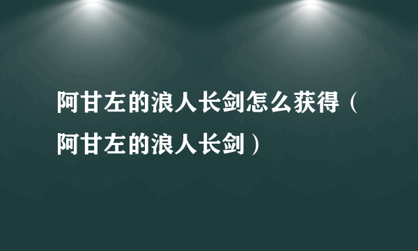 阿甘左的浪人长剑怎么获得（阿甘左的浪人长剑）