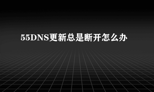 55DNS更新总是断开怎么办