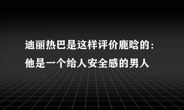 迪丽热巴是这样评价鹿晗的：他是一个给人安全感的男人