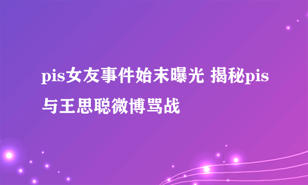 pis女友事件始末曝光 揭秘pis与王思聪微博骂战