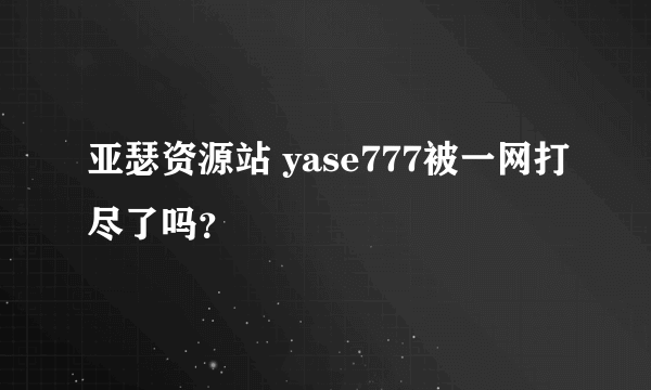 亚瑟资源站 yase777被一网打尽了吗？