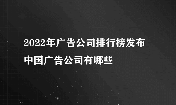 2022年广告公司排行榜发布 中国广告公司有哪些