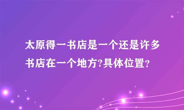 太原得一书店是一个还是许多书店在一个地方?具体位置？