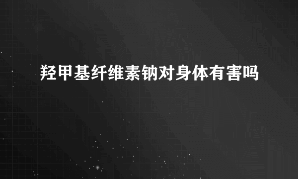 羟甲基纤维素钠对身体有害吗