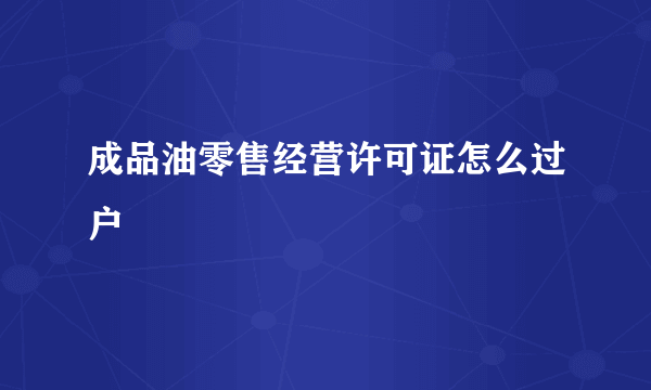 成品油零售经营许可证怎么过户