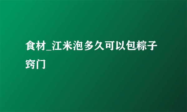 食材_江米泡多久可以包粽子窍门