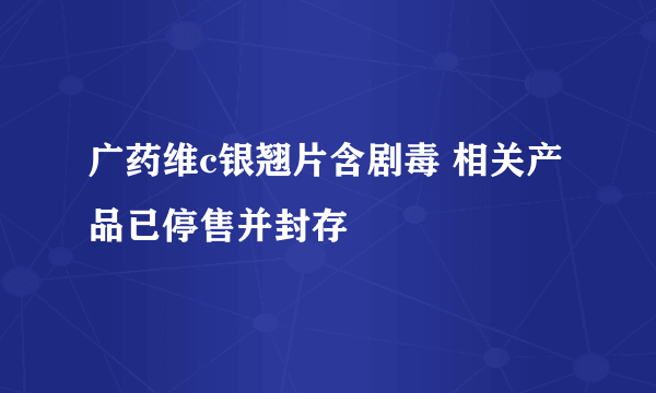 广药维c银翘片含剧毒 相关产品已停售并封存