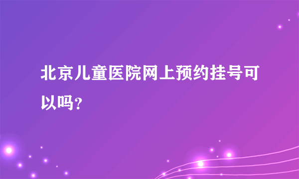 北京儿童医院网上预约挂号可以吗？