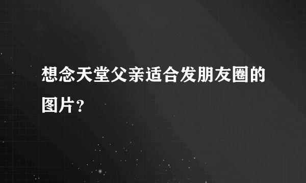 想念天堂父亲适合发朋友圈的图片？