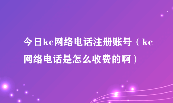 今日kc网络电话注册账号（kc网络电话是怎么收费的啊）