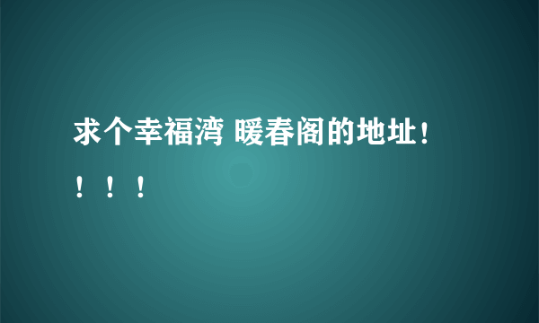 求个幸福湾 暖春阁的地址！！！！