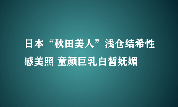 日本“秋田美人”浅仓结希性感美照 童颜巨乳白皙妩媚