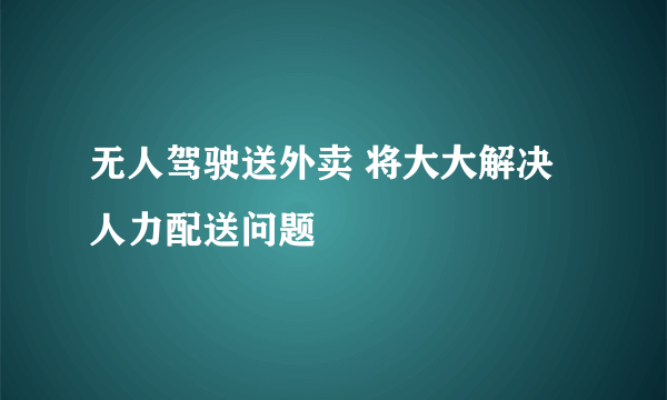 无人驾驶送外卖 将大大解决人力配送问题