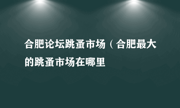 合肥论坛跳蚤市场（合肥最大的跳蚤市场在哪里