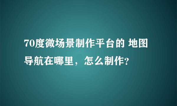 70度微场景制作平台的 地图导航在哪里，怎么制作？