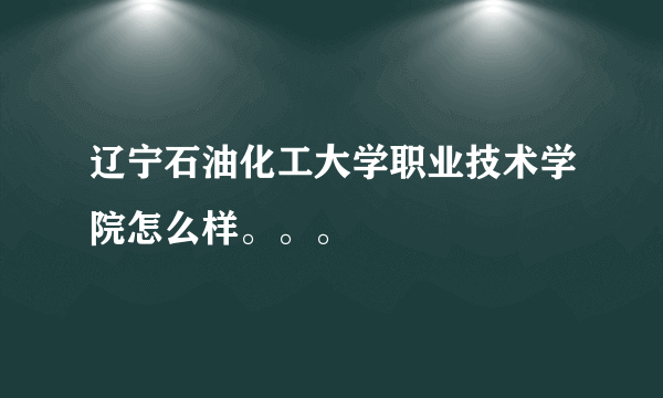 辽宁石油化工大学职业技术学院怎么样。。。