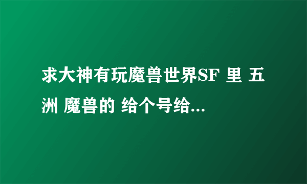 求大神有玩魔兽世界SF 里 五洲 魔兽的 给个号给我玩玩 谢谢 感激。