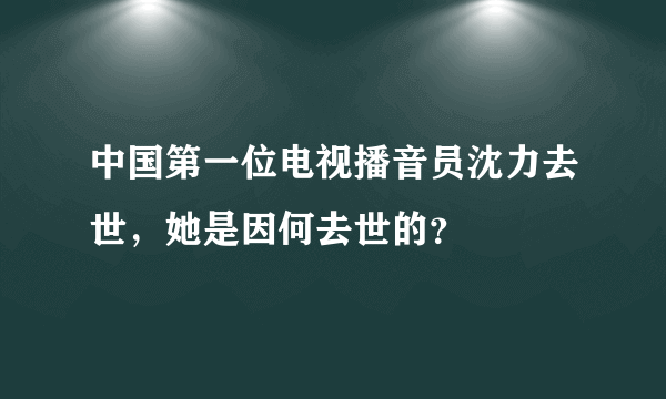 中国第一位电视播音员沈力去世，她是因何去世的？