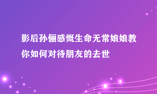 影后孙俪感慨生命无常娘娘教你如何对待朋友的去世