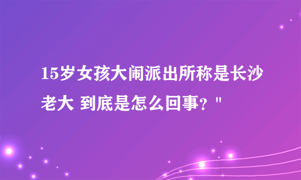 15岁女孩大闹派出所称是长沙老大 到底是怎么回事？