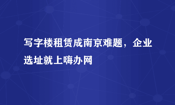 写字楼租赁成南京难题，企业选址就上嗨办网