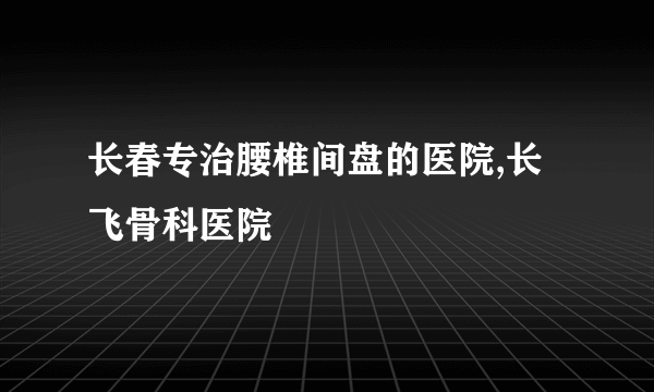 长春专治腰椎间盘的医院,长飞骨科医院