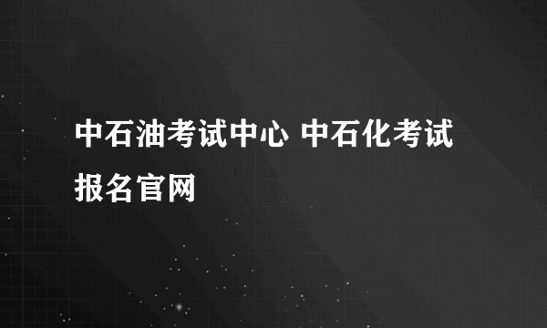 中石油考试中心 中石化考试报名官网