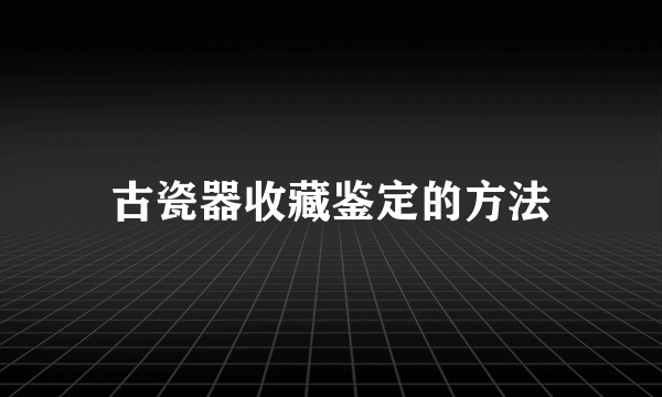 古瓷器收藏鉴定的方法