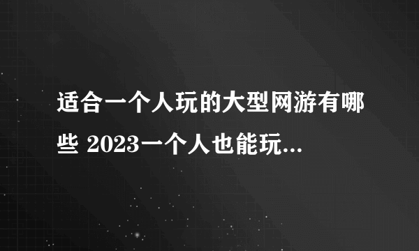 适合一个人玩的大型网游有哪些 2023一个人也能玩的网游大全