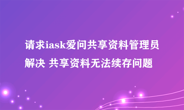 请求iask爱问共享资料管理员解决 共享资料无法续存问题