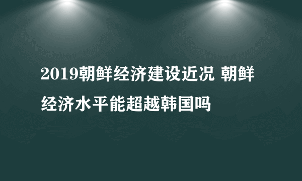 2019朝鲜经济建设近况 朝鲜经济水平能超越韩国吗