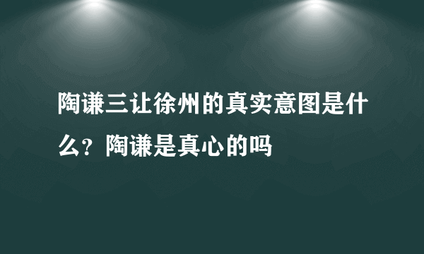 陶谦三让徐州的真实意图是什么？陶谦是真心的吗