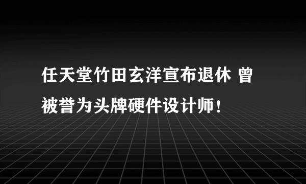 任天堂竹田玄洋宣布退休 曾被誉为头牌硬件设计师！