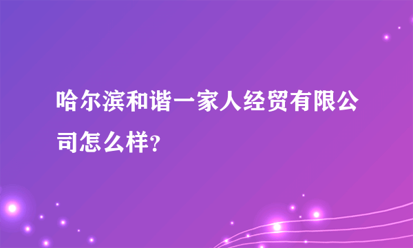 哈尔滨和谐一家人经贸有限公司怎么样？