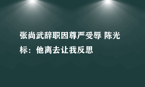 张尚武辞职因尊严受辱 陈光标：他离去让我反思