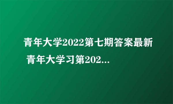 青年大学2022第七期答案最新 青年大学习第2022年第七期答案截图完整