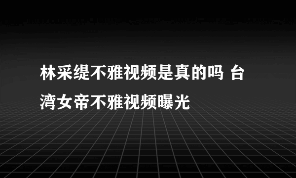 林采缇不雅视频是真的吗 台湾女帝不雅视频曝光