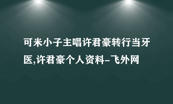 可米小子主唱许君豪转行当牙医,许君豪个人资料-飞外网