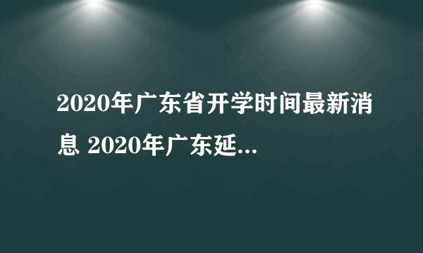 2020年广东省开学时间最新消息 2020年广东延迟到什么时候开学