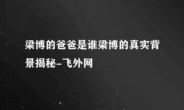 梁博的爸爸是谁梁博的真实背景揭秘-飞外网