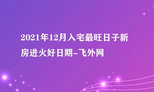 2021年12月入宅最旺日子新房进火好日期-飞外网