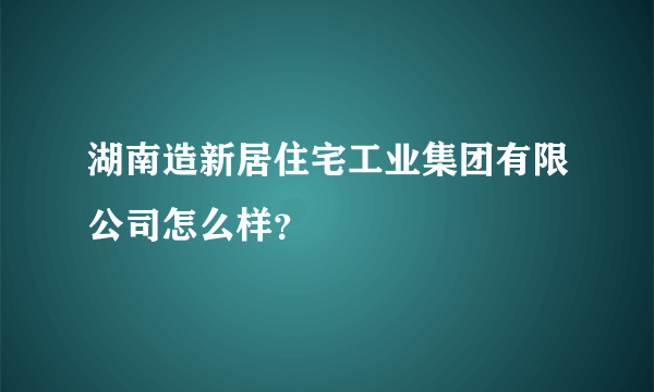 湖南造新居住宅工业集团有限公司怎么样？