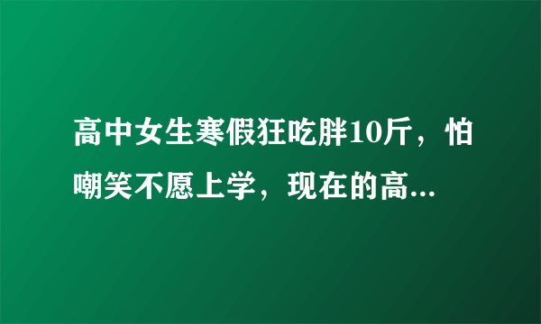 高中女生寒假狂吃胖10斤，怕嘲笑不愿上学，现在的高中生都怎么了？